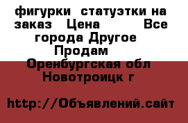 фигурки .статуэтки.на заказ › Цена ­ 250 - Все города Другое » Продам   . Оренбургская обл.,Новотроицк г.